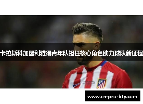 卡拉斯科加盟利雅得青年队担任核心角色助力球队新征程 卡拉斯科加盟利雅得青年队担任核心角色助力球队新征程