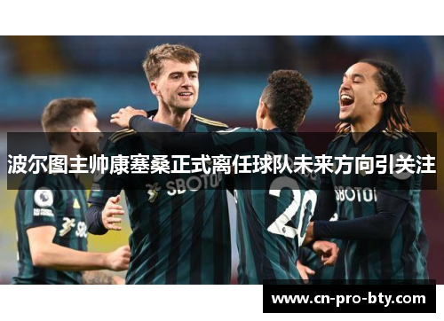 波尔图主帅康塞桑正式离任球队未来方向引关注