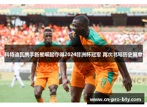 科特迪瓦携手新星崛起夺得2024非洲杯冠军 再次书写历史篇章