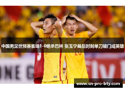 中国男足世预赛客场1-0绝杀巴林 张玉宁最后时刻单刀破门成英雄