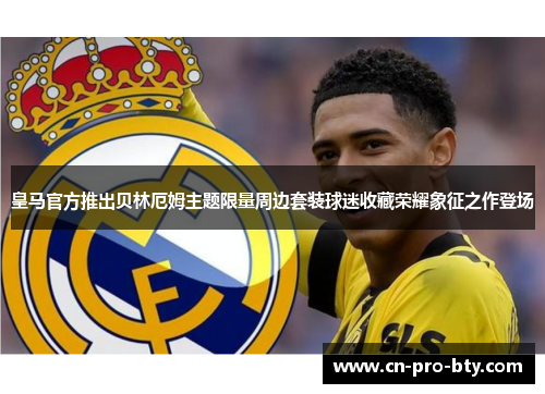 皇马官方推出贝林厄姆主题限量周边套装球迷收藏荣耀象征之作登场