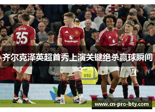齐尔克泽英超首秀上演关键绝杀赢球瞬间 齐尔克泽英超首秀上演关键绝杀赢球瞬间